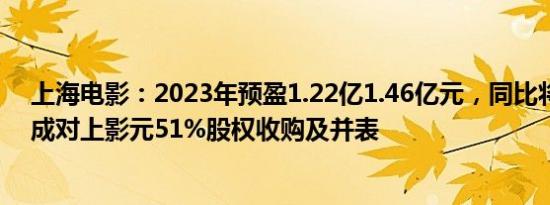 上海电影：2023年预盈1.22亿1.46亿元，同比将扭亏，完成对上影元51%股权收购及并表