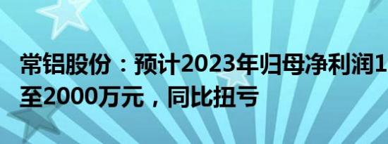 常铝股份：预计2023年归母净利润1350万元至2000万元，同比扭亏