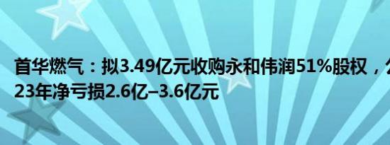 首华燃气：拟3.49亿元收购永和伟润51%股权，公司预计2023年净亏损2.6亿–3.6亿元