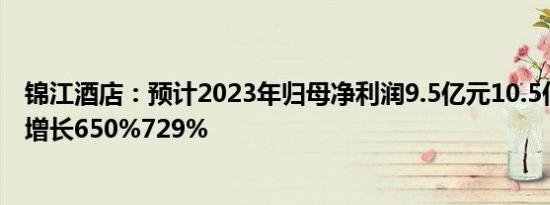 锦江酒店：预计2023年归母净利润9.5亿元10.5亿元，同比增长650%729%