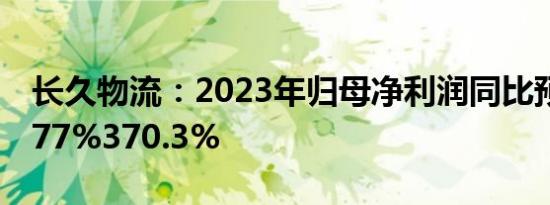 长久物流：2023年归母净利润同比预增261.77%370.3%