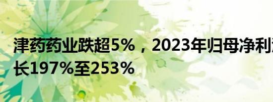 津药药业跌超5%，2023年归母净利润预计增长197%至253%