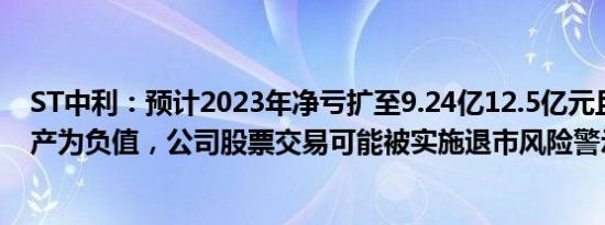 ST中利：预计2023年净亏扩至9.24亿12.5亿元且期末净资产为负值，公司股票交易可能被实施退市风险警示