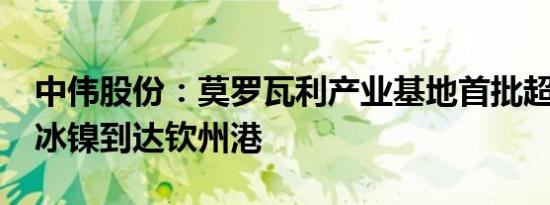 中伟股份：莫罗瓦利产业基地首批超2000吨冰镍到达钦州港