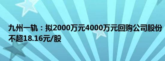 九州一轨：拟2000万元4000万元回购公司股份，回购价格不超18.16元/股