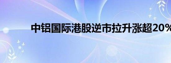 中铝国际港股逆市拉升涨超20%