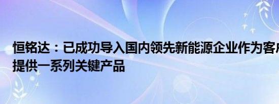 恒铭达：已成功导入国内领先新能源企业作为客户，并为其提供一系列关键产品