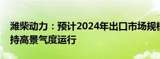 潍柴动力：预计2024年出口市场规模仍将保持高景气度运行