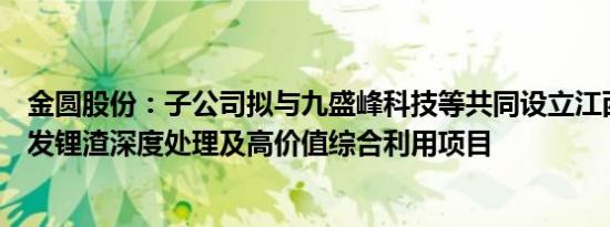 金圆股份：子公司拟与九盛峰科技等共同设立江西锂业，开发锂渣深度处理及高价值综合利用项目