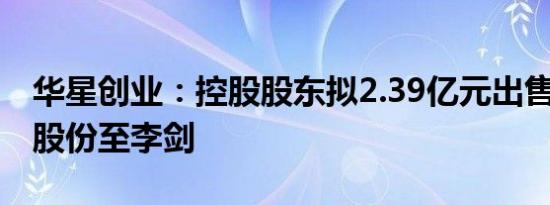 华星创业：控股股东拟2.39亿元出售8%公司股份至李剑