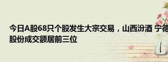 今日A股68只个股发生大宗交易，山西汾酒 宁德时代 中伟股份成交额居前三位