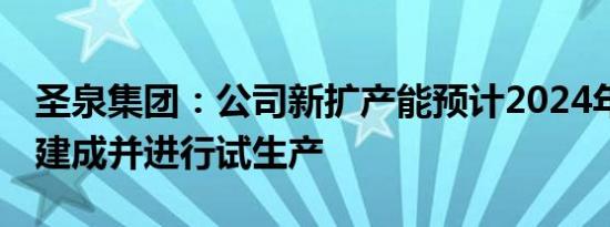 圣泉集团：公司新扩产能预计2024年34月份建成并进行试生产