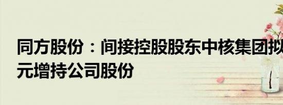 同方股份：间接控股股东中核集团拟不超5亿元增持公司股份