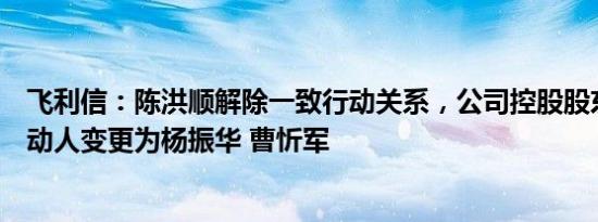 飞利信：陈洪顺解除一致行动关系，公司控股股东及一致行动人变更为杨振华 曹忻军