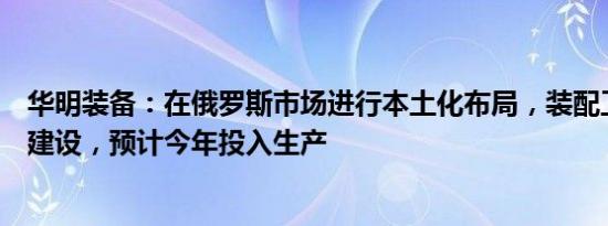 华明装备：在俄罗斯市场进行本土化布局，装配工厂已开始建设，预计今年投入生产