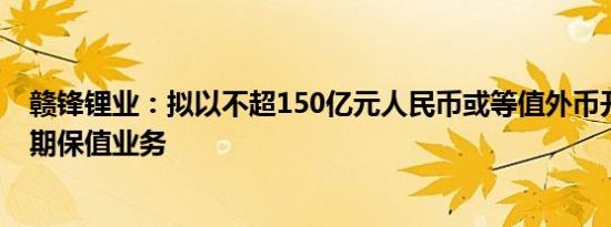 赣锋锂业：拟以不超150亿元人民币或等值外币开展外汇套期保值业务