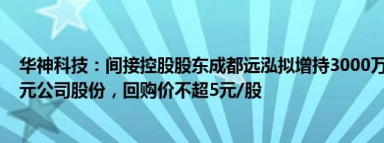 华神科技：间接控股股东成都远泓拟增持3000万元6000万元公司股份，回购价不超5元/股