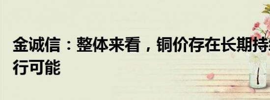 金诚信：整体来看，铜价存在长期持续震荡上行可能