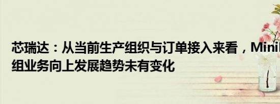 芯瑞达：从当前生产组织与订单接入来看，MiniLED显示模组业务向上发展趋势未有变化