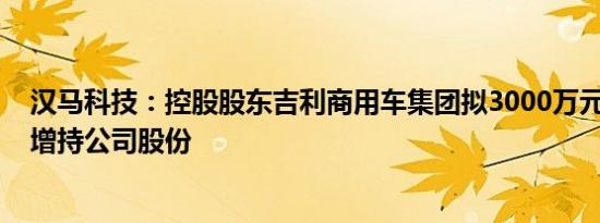 汉马科技：控股股东吉利商用车集团拟3000万元6000万元增持公司股份