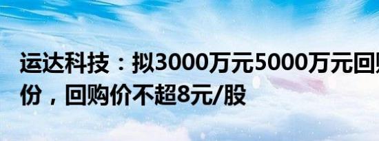 运达科技：拟3000万元5000万元回购公司股份，回购价不超8元/股