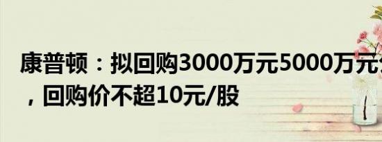 康普顿：拟回购3000万元5000万元公司股份，回购价不超10元/股