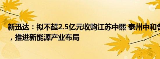 新迅达：拟不超2.5亿元收购江苏中熙 泰州中和各51%股权，推进新能源产业布局