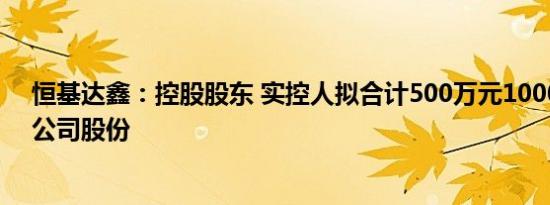 恒基达鑫：控股股东 实控人拟合计500万元1000万元增持公司股份