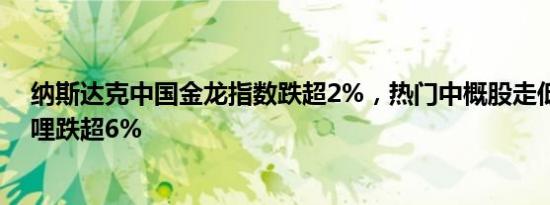 纳斯达克中国金龙指数跌超2%，热门中概股走低，哔哩哔哩跌超6%