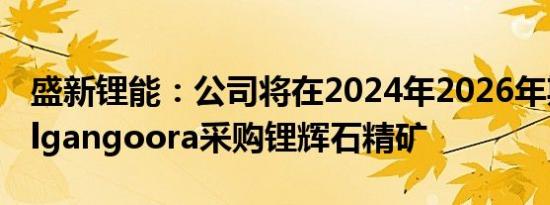 盛新锂能：公司将在2024年2026年期间向Pilgangoora采购锂辉石精矿