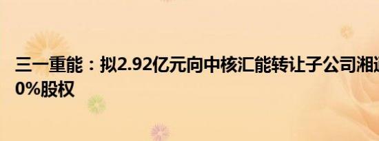 三一重能：拟2.92亿元向中核汇能转让子公司湘通新能源100%股权