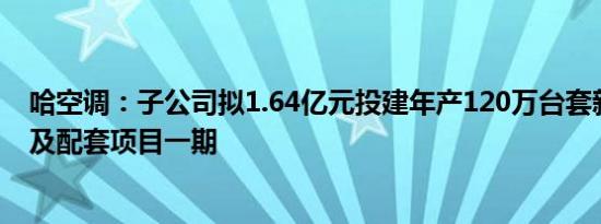 哈空调：子公司拟1.64亿元投建年产120万台套新能源材料及配套项目一期