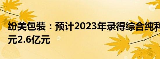 纷美包装：预计2023年录得综合纯利约2.3亿元2.6亿元