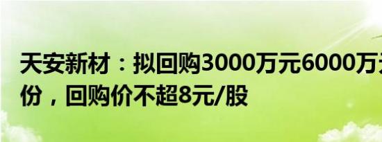 天安新材：拟回购3000万元6000万元公司股份，回购价不超8元/股