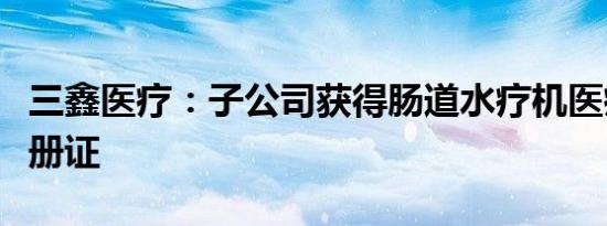 三鑫医疗：子公司获得肠道水疗机医疗器械注册证