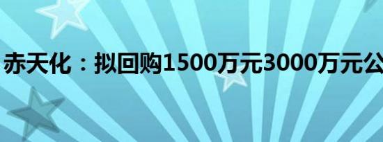 赤天化：拟回购1500万元3000万元公司股份