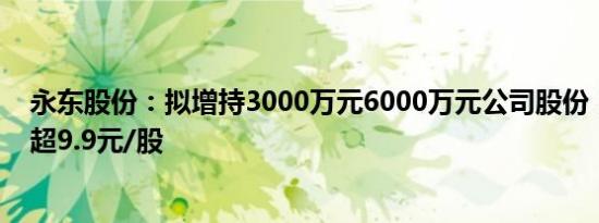 永东股份：拟增持3000万元6000万元公司股份，回购价不超9.9元/股