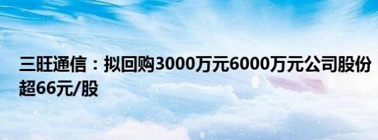 三旺通信：拟回购3000万元6000万元公司股份，回购价不超66元/股