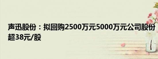 声迅股份：拟回购2500万元5000万元公司股份，回购价不超38元/股