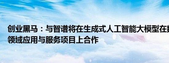 创业黑马：与智谱将在生成式人工智能大模型在数字政务等领域应用与服务项目上合作