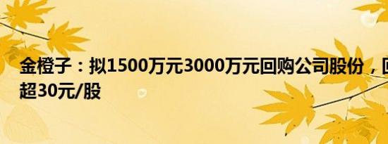 金橙子：拟1500万元3000万元回购公司股份，回购价格不超30元/股