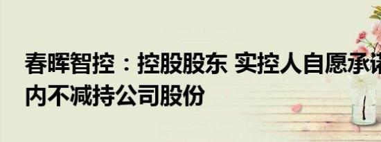 春晖智控：控股股东 实控人自愿承诺18个月内不减持公司股份