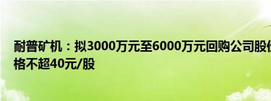 耐普矿机：拟3000万元至6000万元回购公司股份，回购价格不超40元/股