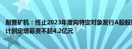 耐普矿机：终止2023年度向特定对象发行A股股票事项，原计划定增募资不超4.2亿元