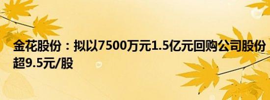 金花股份：拟以7500万元1.5亿元回购公司股份，回购价不超9.5元/股