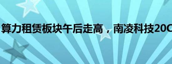 算力租赁板块午后走高，南凌科技20CM涨停