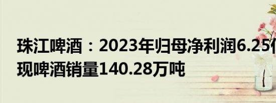 珠江啤酒：2023年归母净利润6.25亿元，实现啤酒销量140.28万吨