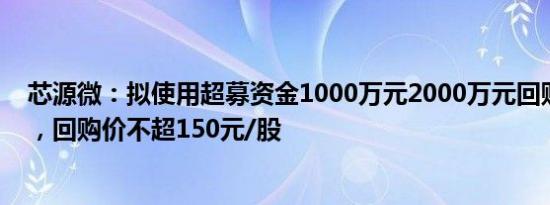 芯源微：拟使用超募资金1000万元2000万元回购公司股份，回购价不超150元/股