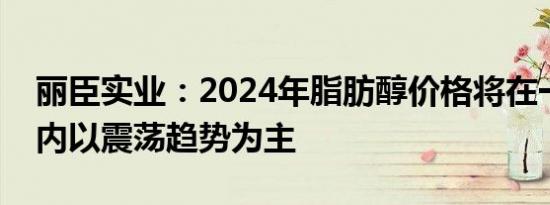 丽臣实业：2024年脂肪醇价格将在一定区间内以震荡趋势为主