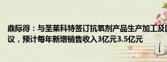 鼎际得：与圣莱科特签订抗氧剂产品生产加工及国际经销协议，预计每年新增销售收入3亿元3.5亿元